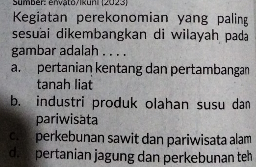 Sumber: envậto/Ikuni (2023)
Kegiatan perekonomian yang paling
sesuai dikembangkan di wilayah pada
gambar adalah . . . .
a. pertanian kentang dan pertambangan
tanah liat
b. industri produk olahan susu dan
pariwisata
c. perkebunan sawit dan pariwisata alam
d. pertanian jagung dan perkebunan teh