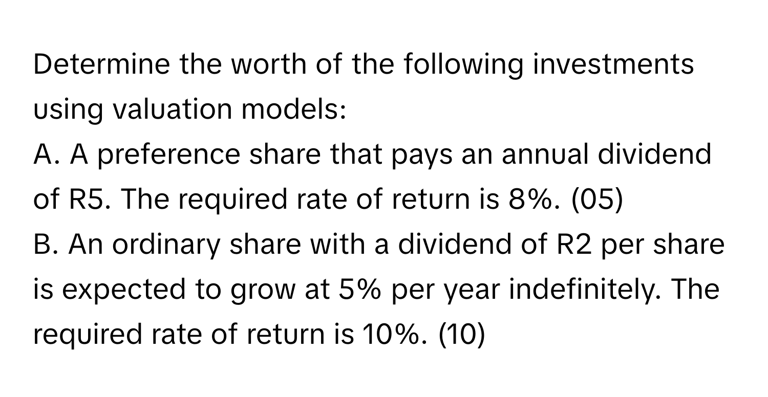 Determine the worth of the following investments using valuation models:
A. A preference share that pays an annual dividend of R5. The required rate of return is 8%. (05)
B. An ordinary share with a dividend of R2 per share is expected to grow at 5% per year indefinitely. The required rate of return is 10%. (10)