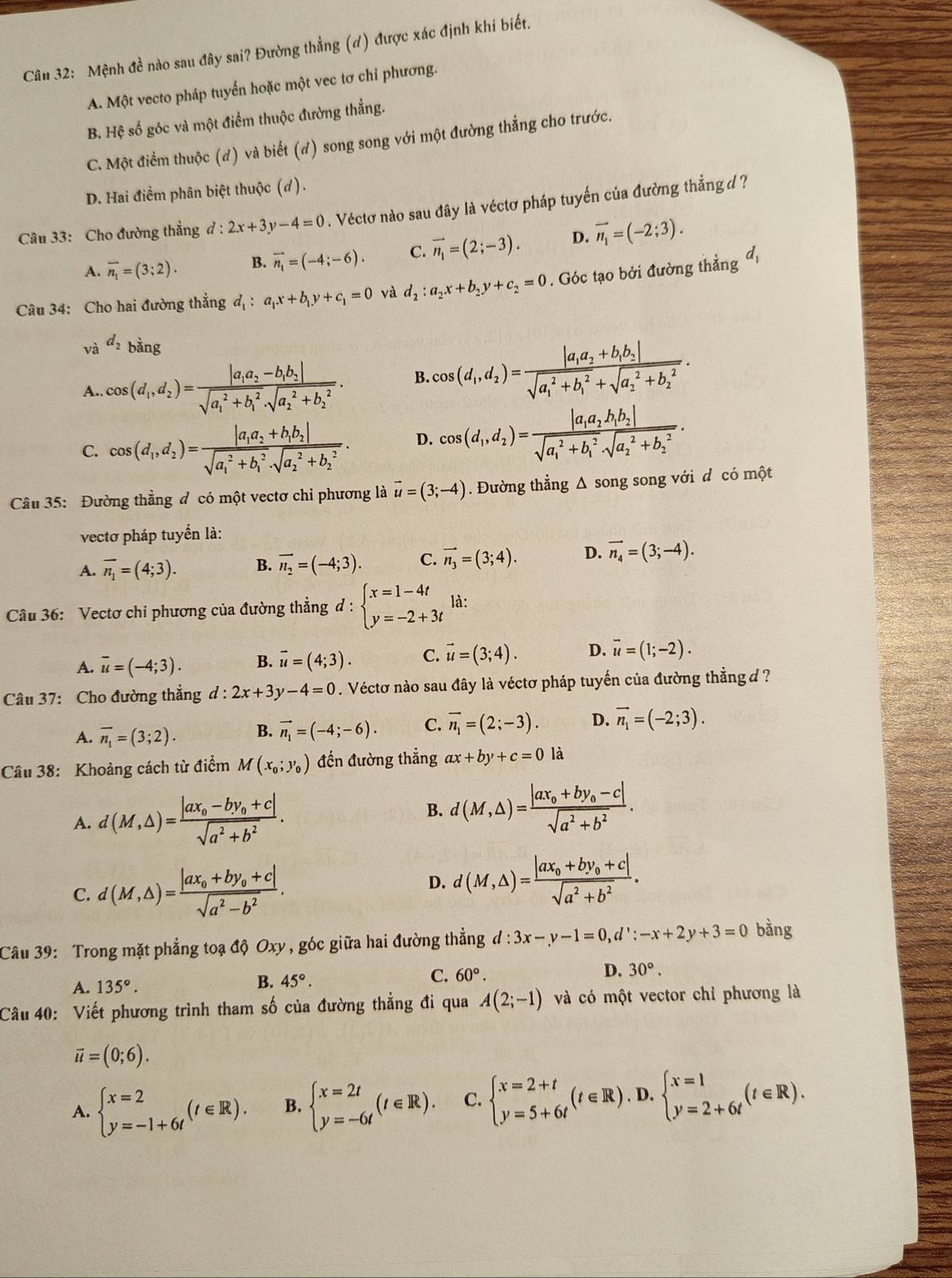 Mệnh đề nào sau đây sai? Đường thẳng (d) được xác định khi biết.
A. Một vecto pháp tuyến hoặc một vec tơ chỉ phương.
B. Hệ số góc và một điểm thuộc đường thắng.
C. Một điểm thuộc (đ) và biết (đ) song song với một đường thẳng cho trước.
D. Hai điểm phân biệt thuộc (d).
Câu 33: Cho đường thẳng ở d:2x+3y-4=0. Véctơ nào sau đây là véctơ pháp tuyến của đường thẳng d ?
A. overline n_1=(3;2). B. vector n_1=(-4;-6). C. vector n_1=(2;-3). D. vector n_1=(-2;3).
Câu 34: Cho hai đường thẳng d_1:a_1x+b_1y+c_1=0 và d_2:a_2x+b_2y+c_2=0. Góc tạo bởi đường thẳng đ
và d_2 bằng
A.. cos (d_1,d_2)=frac |a_1a_2-b_1b_2|(sqrt(a_1)^2+b_1^2· sqrt (a_2)^2+b_2^2). B. cos (d_1,d_2)=frac |a_1a_2+b_1b_2|(sqrt(a_1)^2+b_1^2+sqrt (a_2)^2+b_2^2).
C. cos (d_1,d_2)=frac |a_1a_2+b_1b_2|(sqrt(a_1)^2+b_1^2· sqrt (a_2)^2+b_2^2). D. cos (d_1,d_2)=frac |a_1a_2b_1b_2|(sqrt(a_1)^2+b_1^2· sqrt (a_2)^2+b_2^2)·
Câu 35: Đường thẳng đ có một vectơ chỉ phương là vector u=(3;-4). Đường thẳng Δ song song với d có một
vectơ pháp tuyến là:
A. overline n_1=(4;3). B. vector n_2=(-4;3). C. vector n_3=(3;4). D. vector n_4=(3;-4).
Câu 36: Vectơ chỉ phương của đường thẳng d:beginarrayl x=1-4t y=-2+3tendarray. là:
A. overline u=(-4;3). B. vector u=(4;3). C. vector u=(3;4). D. vector u=(1;-2).
Câu 37: Cho đường thắng d:2x+3y-4=0. Véctơ nào sau đây là véctơ pháp tuyến của đường thẳng d ?
A. overline n_1=(3;2). B. vector n_1=(-4;-6). C. vector n_1=(2;-3). D. vector n_1=(-2;3).
Câu 38: Khoảng cách từ điểm M(x_0;y_0) đến đường thẳng ax+by+c=0 là
A. d(M,△ )=frac |ax_0-by_0+c|sqrt(a^2+b^2).
B. d(M,△ )=frac |ax_0+by_0-c|sqrt(a^2+b^2).
C. d(M,△ )=frac |ax_0+by_0+c|sqrt(a^2-b^2).
D. d(M,△ )=frac |ax_0+by_0+c|sqrt(a^2+b^2).
Câu 39: Trong mặt phẳng toạ độ Oxy , góc giữa hai đường thẳng d:3x-y-1=0,d':-x+2y+3=0 bằng
C.
A. 135°. B. 45°. 60°. D. 30°.
Câu 40: Viết phương trình tham số của đường thẳng đi qua A(2;-1) và có một vector chỉ phương là
vector u=(0;6).
A. beginarrayl x=2 y=-1+6tendarray. (t∈ R). B. beginarrayl x=2t y=-6tendarray. (t∈ R). C. beginarrayl x=2+t y=5+6tendarray. (t∈ R). _.D. · beginarrayl x=1 y=2+6tendarray. (t∈ R).