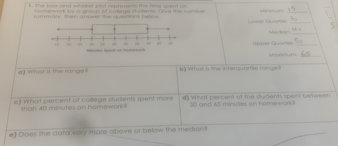 The box and whisker plot represents the time spent on Minimum:_ 5 
homework by a group of college students. Give the number 
summary, then answer the questions below. Lower Quartile:_
5
Median_ 
Upper Quartile_ 
Maximum:_ 
a) What is the range? b) What is the interquartile range? 
c) What percent of college students spent more d) What percent of the students spent between 
than 40 minutes on homework? 30 and 65 minutes on homework? 
e) Does the data vary more above or below the median?