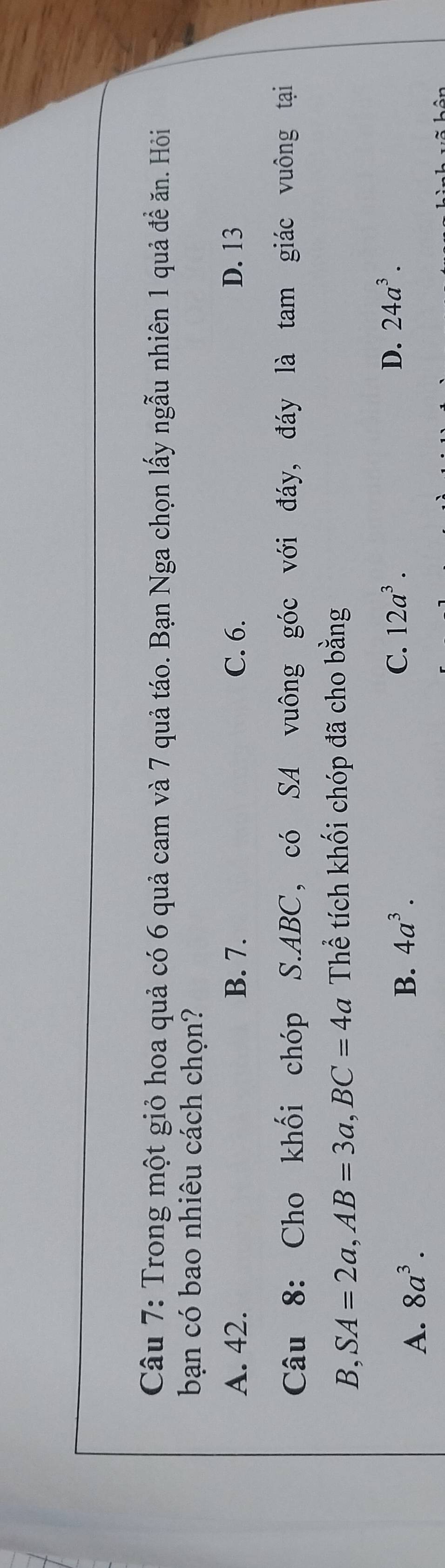 Trong một giỏ hoa quả có 6 quả cam và 7 quả táo. Bạn Nga chọn lấy ngẫu nhiên 1 quả đề ăn. Hồi
bạn có bao nhiêu cách chọn?
A. 42. B. 7. C. 6. D. 13
Câu 8: Cho khối chóp S. ABC, có SA vuông góc với đáy, đáy là tam giác vuông tại
B, SA=2a, AB=3a, BC=4a Thể tích khối chóp đã cho bằng
D. 24a^3.
A. 8a^3.
B. 4a^3. C. 12a^3.