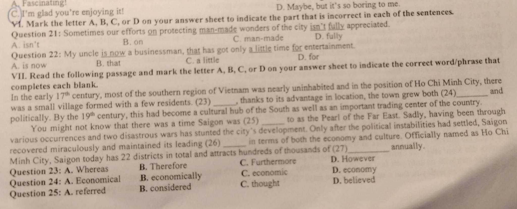 A. Fascinating!
C. I'm glad you’re enjoying it! D. Maybe, but it’s so boring to me.
VI. Mark the letter A, B, C, or D on your answer sheet to indicate the part that is incorrect in each of the sentences.
Question 21: Sometimes our efforts on protecting man-made wonders of the city isn’t fully appreciated.
A. isn’t C. man-made
D. fully
B. on
Question 22: My uncle is now a businessman, that has got only a little time for entertainment.
A. is now B. that C. a little
D. for
VII. Read the following passage and mark the letter A, B, C, or D on your answer sheet to indicate the correct word/phrase that
completes each blank.
In the early 17^(th) century, most of the southern region of Vietnam was nearly uninhabited and in the position of Ho Chi Minh City, there
was a small village formed with a few residents. (23) , thanks to its advantage in location, the town grew both (24)_
and
politically. By the 19^(th) century, this had become a cultural hub of the South as well as an important trading center of the country.
You might not know that there was a time Saigon was (25) to as the Pearl of the Far East. Sadly, having been through
various occurrences and two disastrous wars has stunted the city's development. Only after the political instabilities had settled, Saigon
recovered miraculously and maintained its leading (26) _in terms of both the economy and culture. Officially named as Ho Chi
Minh City, Saigon today has 22 districts in total and attracts hundreds of thousands of (27)
annually.
Question 23:A . Whereas B. Therefore C. Furthermore
D. However
Question 24:A . Economical B. economically
C. economic D. economy
Question 25:A . referred B. considered
C. thought
D. believed