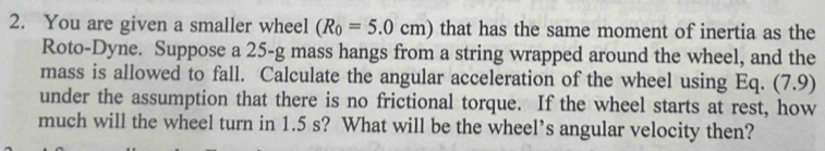 You are given a smaller wheel (R_0=5.0cm) that has the same moment of inertia as the 
Roto-Dyne. Suppose a 25-g mass hangs from a string wrapped around the wheel, and the 
mass is allowed to fall. Calculate the angular acceleration of the wheel using Eq. (7.9) 
under the assumption that there is no frictional torque. If the wheel starts at rest, how 
much will the wheel turn in 1.5 s? What will be the wheel’s angular velocity then?