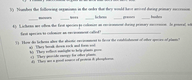 Number the following organisms in the order that they would have arrived during primary succession.
_
mosses _trees _lichens _grasses _bushes
4) Lichens are often the first speciesto colonize an environment during primary succession. In general, wh
first species to colonize an environment called?_
5) How do lichens alter the abiotic environment to favor the establishment of other species of plants?
a) They break down rock and form soil.
b) They reflect sunlight to help plants grow.
c) They provide energy for other plants.
d) They are a good source of protein & phosphorus.