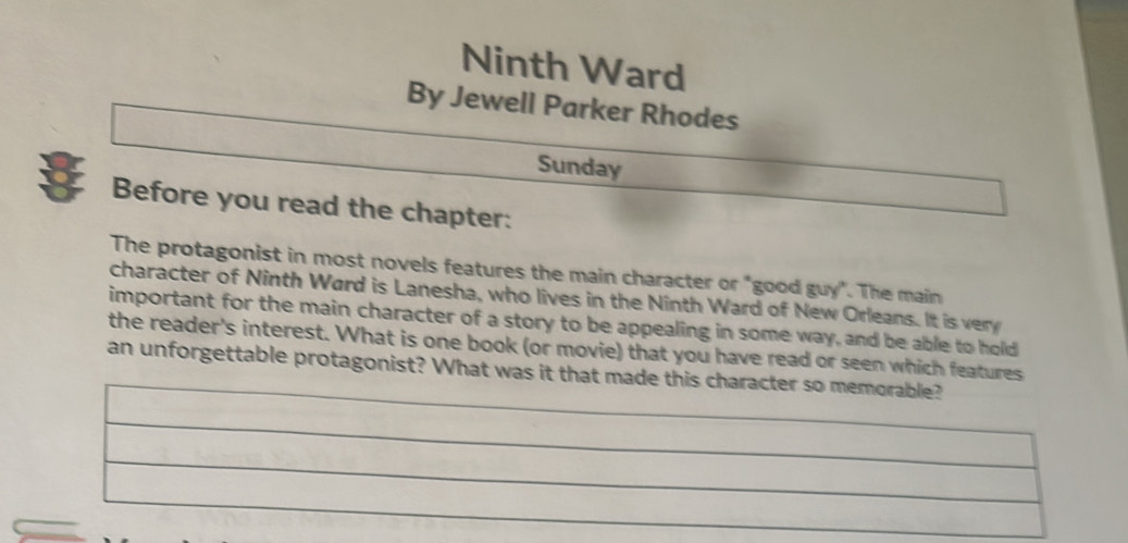 Ninth Ward 
By Jewell Parker Rhodes 
Sunday 
Before you read the chapter: 
The protagonist in most novels features the main character or "good guy". The main 
character of Ninth Ward is Lanesha, who lives in the Ninth Ward of New Orleans. It is ver 
important for the main character of a story to be appealing in some way, and be able to hold 
the reader's interest. What is one book (or movie) that you have read or seen which features 
an unforgettable protagonist? What was it th