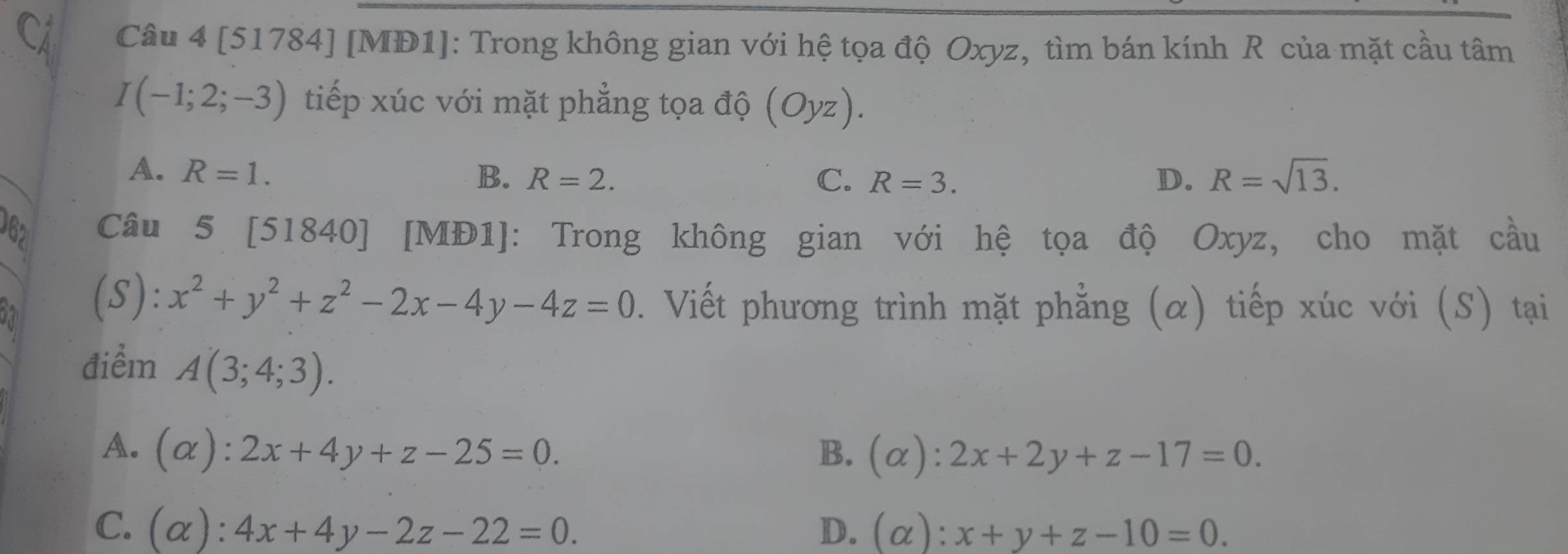 [51784] [MĐ1]: Trong không gian với hệ tọa độ Oxyz, tìm bán kính R của mặt cầu tâm
I(-1;2;-3) tiếp xúc với mặt phẳng tọa độ (Oyz).
A. R=1. B. R=2. C. R=3. D. R=sqrt(13). 
362 Câu 5[51840] [MĐ1]: Trong không gian với hệ tọa độ Oxyz, cho mặt cầu
ski (S): x^2+y^2+z^2-2x-4y-4z=0. Viết phương trình mặt phẳng (α) tiếp xúc với (S) tại
điểm A(3;4;3).
A. (alpha ):2x+4y+z-25=0. B. (alpha ):2x+2y+z-17=0.
C. (alpha ):4x+4y-2z-22=0. D. (alpha ):x+y+z-10=0.