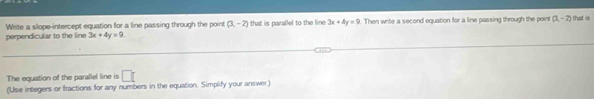 Write a slope-intercept equation for a line passing through the point (3,-2)
perpendicular to the line 3x+4y=9. that is parallel to the line 3x+4y=9 Then write a second equation for a line passing through the point (3,-2) that is 
The equation of the parallel line is □ [ 
(Use integers or fractions for any numbers in the equation. Simplify your answer.)