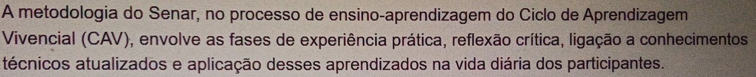 A metodologia do Senar, no processo de ensino-aprendizagem do Ciclo de Aprendizagem 
Vivencial (CAV), envolve as fases de experiência prática, reflexão crítica, ligação a conhecimentos 
técnicos atualizados e aplicação desses aprendizados na vida diária dos participantes.