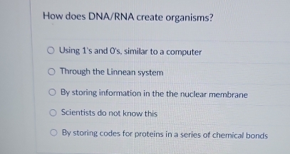 How does DNA/RNA create organisms?
Using 1's and 0's, similar to a computer
Through the Linnean system
By storing information in the the nuclear membrane
Scientists do not know this
By storing codes for proteins in a series of chemical bonds