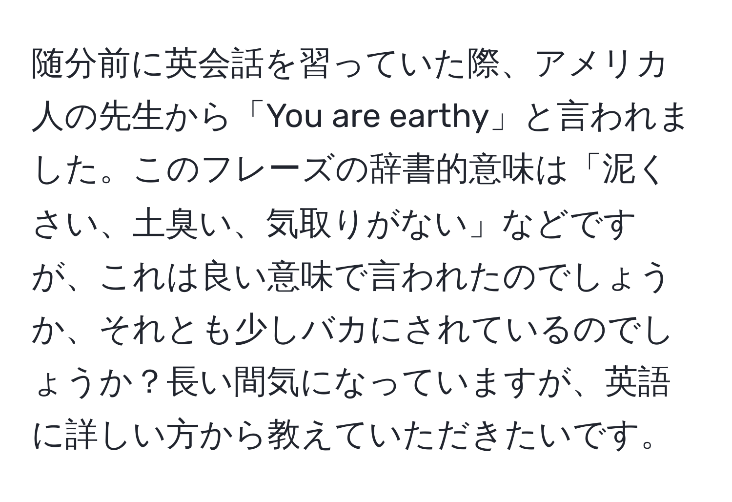 随分前に英会話を習っていた際、アメリカ人の先生から「You are earthy」と言われました。このフレーズの辞書的意味は「泥くさい、土臭い、気取りがない」などですが、これは良い意味で言われたのでしょうか、それとも少しバカにされているのでしょうか？長い間気になっていますが、英語に詳しい方から教えていただきたいです。