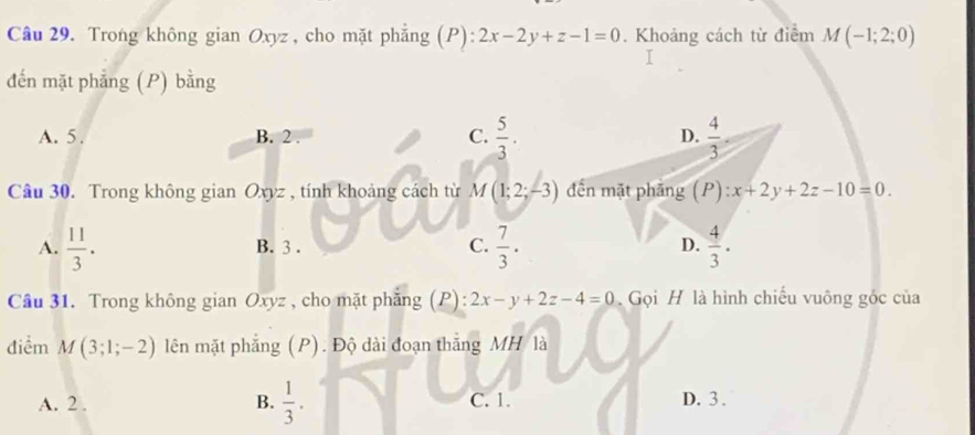 Trong không gian Oxyz , cho mặt phẳng (P):2x-2y+z-1=0. Khoảng cách từ điểm M(-1;2;0)
đến mặt phẳng (P) bằng
A. 5. B. 2. C.  5/3 . D.  4/3 . 
Câu 30. Trong không gian Oxyz , tính khoảng cách từ M(1;2;-3) đến mặt phăng (P):x+2y+2z-10=0.
A.  11/3 . B. 3. C.  7/3 . D.  4/3 . 
Câu 31. Trong không gian Oxyz , cho mặt phẳng (P): 2x-y+2z-4=0. Gọi H là hình chiếu vuông gốc của
điểm M(3;1;-2) lên mặt phẳng (P). Độ dài đoạn thắng MH là
A. 2. B.  1/3 . C. 1. D. 3.