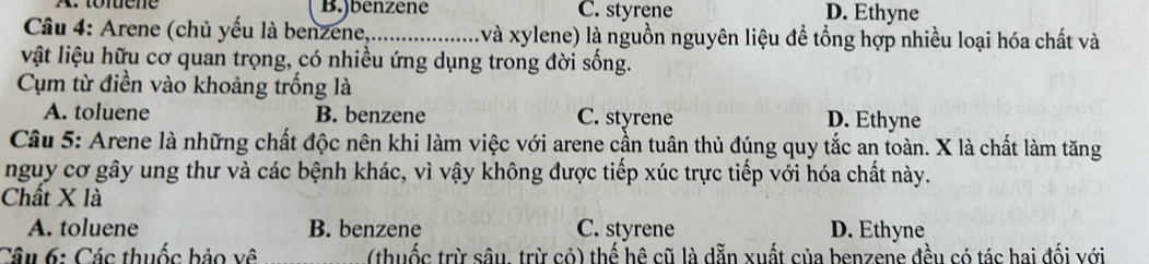 A. tofuene B.)benzene C. styrene D. Ethyne
Câu 4: Arene (chủ yếu là benzene,_ ( và xylene) là nguồn nguyên liệu để tổng hợp nhiều loại hóa chất và
vật liệu hữu cơ quan trọng, có nhiều ứng dụng trong đời sống.
Cụm từ điền vào khoảng trống là
A. toluene B. benzene C. styrene D. Ethyne
Câu 5: Arene là những chất độc nên khi làm việc với arene cần tuân thủ đúng quy tắc an toàn. X là chất làm tăng
nguy cơ gây ung thư và các bệnh khác, vì vậy không được tiếp xúc trực tiếp với hóa chất này.
Chất X là
A. toluene B. benzene C. styrene D. Ethyne
Câu 6: Các thuốc bảo về (thuốc trừ sâu. trừ cỏ) thế hê cũ là dẫn xuất của benzene đều có tác hai đối với