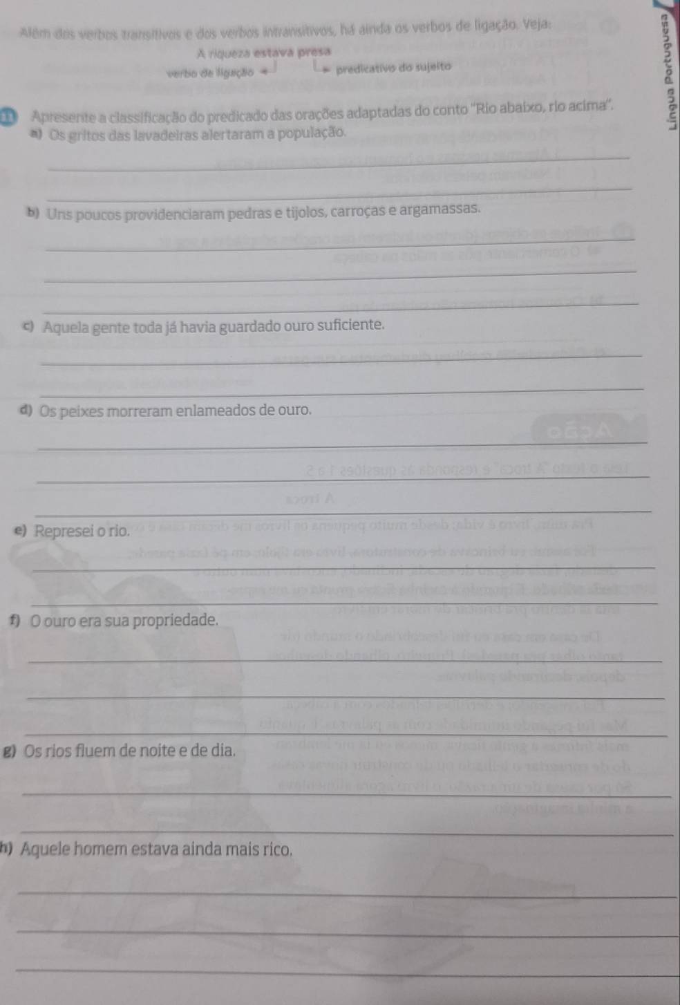 Além dos verbos transitivos e dos verbos intransitivos, há ainda os verbos de ligação. Veja: 
A riqueza estava presa 
verbo de ligação predicativo do sujelto 
Apresente a classificação do predicado das orações adaptadas do conto ''Rio abaixo, rio acima''. 
*) Os gritos das lavadeiras alertaram a população. 
_ 
_ 
b) Uns poucos providenciaram pedras e tijolos, carroças e argamassas. 
_ 
_ 
_ 
ς) Aquela gente toda já havia guardado ouro suficiente. 
_ 
_ 
d) Os peixes morreram enlameados de ouro. 
_ 
_ 
_ 
e) Represei o rio. 
_ 
_ 
f) O ouro era sua propriedade. 
_ 
_ 
_ 
g) Os rios fluem de noite e de dia. 
_ 
_ 
h) Aquele homem estava ainda mais rico. 
_ 
_ 
_