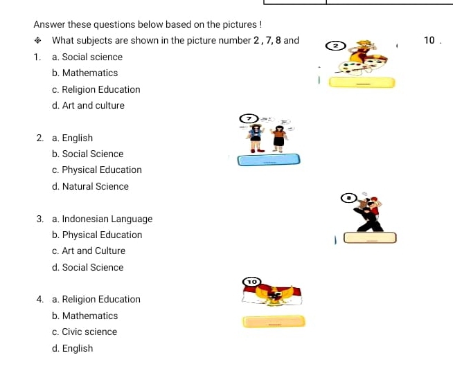 Answer these questions below based on the pictures !
What subjects are shown in the picture number 2 , 7, 8 and 2 10.
1. a. Social science
b. Mathematics
c. Religion Education
d. Art and culture

2. a. English
b. Social Science
c. Physical Education
d. Natural Science
3. a. Indonesian Language
b. Physical Education
1
c. Art and Culture
d. Social Science
10
4. a. Religion Education
b. Mathematics
c. Civic science
d. English