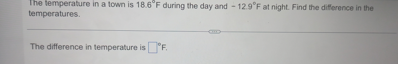 The temperature in a town is 18.6°F during the day and -12.9°F at night. Find the difference in the 
temperatures. 
The difference in temperature is □°F.
