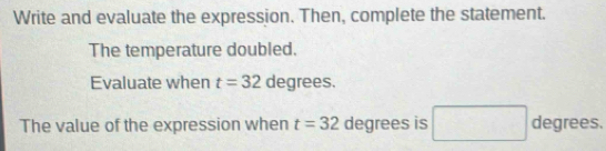 Write and evaluate the expression. Then, complete the statement. 
The temperature doubled. 
Evaluate when t=32 degrees. 
The value of the expression when t=32 degrees is degrees.