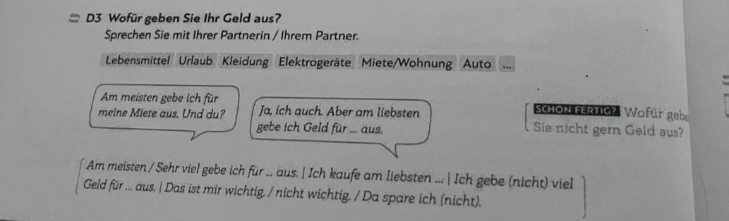 = D3 Wofür geben Sie Ihr Geld aus? 
Sprechen Sie mit Ihrer Partnerin / Ihrem Partner. 
Lebensmittel Urlaub Kleidung Elektrogeräte Miete/Wohnung Auto 
Am meisten gebe ich für 
meine Miete aus. Und du? Ja, ich auch. Aber am liebsten 
schON FERTIG? Wofür gebe 
gebe ich Geld für ... aus. Sie nicht gern Geld aus? 
Am meisten / Sehr viel gebe ich für ... aus. | Ich kaufe am liebsten ...| Ich gebe (nicht) viell 
Geld für ... aus. | Das ist mir wichtig. / nicht wichtig. / Da spare ich (nicht).