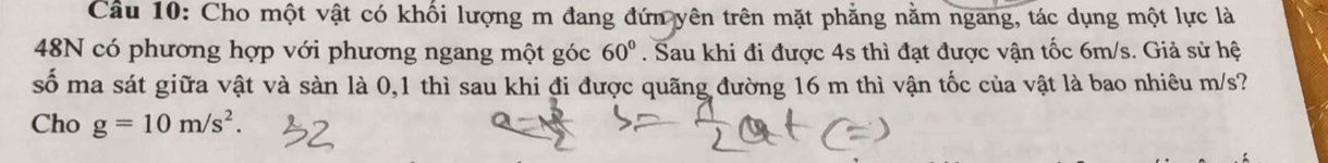 Cho một vật có khối lượng m đang đứn yên trên mặt phẳng nằm ngang, tác dụng một lực là 
48N có phương hợp với phương ngang một góc 60°. Sau khi đi được 4s thì đạt được vận tốc 6m/s. Giả sử hệ 
số ma sát giữa vật và sàn là 0,1 thì sau khi đi được quãng đường 16 m thì vận tốc của vật là bao nhiêu m/s? 
Cho g=10m/s^2.