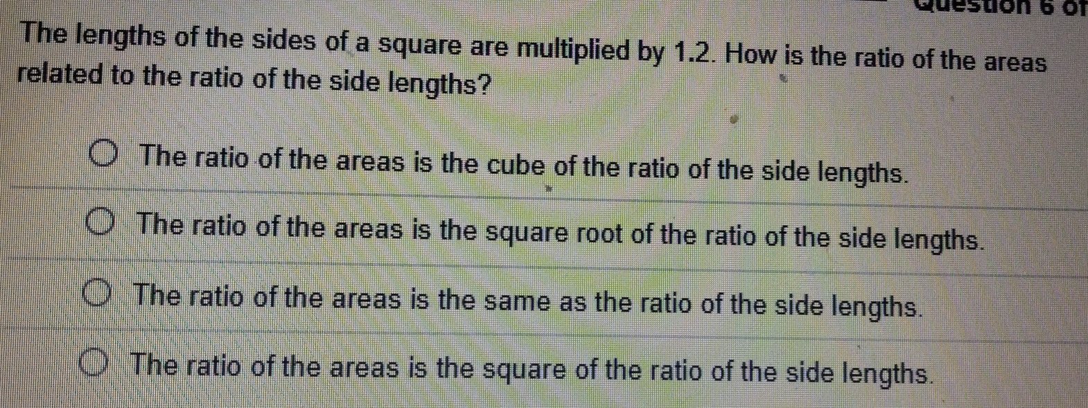 of
The lengths of the sides of a square are multiplied by 1.2. How is the ratio of the areas
related to the ratio of the side lengths?
The ratio of the areas is the cube of the ratio of the side lengths.
The ratio of the areas is the square root of the ratio of the side lengths.
The ratio of the areas is the same as the ratio of the side lengths.
The ratio of the areas is the square of the ratio of the side lengths.