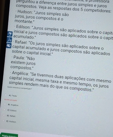 nca, a professora
perguntou a diferença entre juros simples e juros
compostos. Veja as respostas dos 5 competidores:
· Hudson: "Juros simples são
juros, juros compostos é o
montante."
* Edilson: "Juros simples são aplicados sobre o capit
inicial e juros compostos são aplicados sobre o capit
acumulado."
O - Rafael: "Os juros simples são aplicados sobre o
@ capital acumulado e juros compostos são aplicados
sobre o capital inicial."
· Paula: "Não
existem juros
compostos."
* Angélica: "Se tivermos duas aplicações com mesmo
capital inicial, mesma taxa e mesmo tempo, os juros
simples rendem mais do que os compostos."
Quem venoeu a competiçã
A) Pauls.
Eacolta una opoãe
B) Angélica
C) Edison
D) Rafact
E) Hussan
Página Arteries