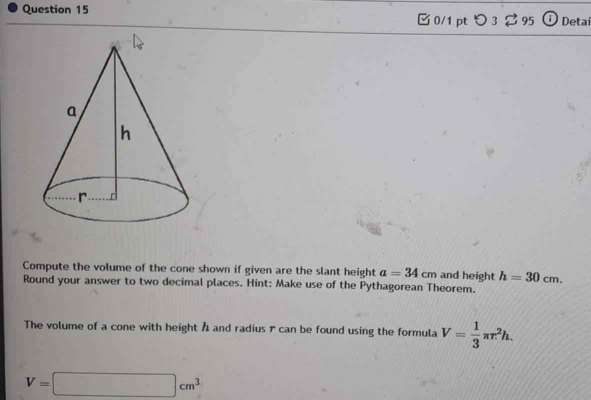 □ 0/1 pt つ 3 % 95 Detai 
Compute the volume of the cone shown if given are the slant height a=34cm and height h=30cm. 
Round your answer to two decimal places. Hint: Make use of the Pythagorean Theorem. 
The volume of a cone with height and radius 7 can be found using the formula V= 1/3 π r^2h.
V=□ cm^3