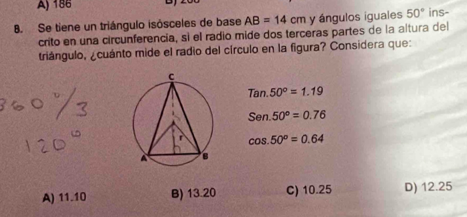 A) 186
8. Se tiene un triángulo isósceles de base AB=14cm y ángulos iguales 50° ins-
crito en una circunferencia, sì el radio mide dos terceras partes de la altura del
triángulo, ¿cuánto mide el radio del círculo en la figura? Considera que:
Tan.50°=1.19
Sen.50°=0.76
cos .50°=0.64
A) 11.10 B) 13.20 C) 10.25 D) 12.25