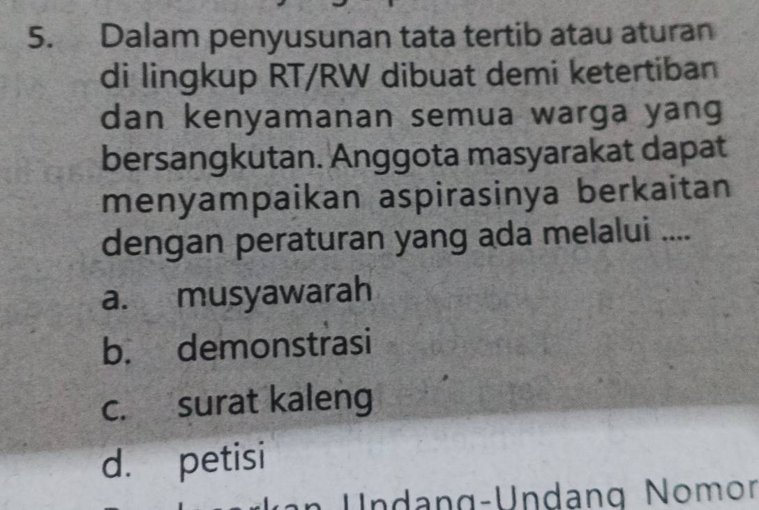 Dalam penyusunan tata tertib atau aturan
di lingkup RT/RW dibuat demi ketertiban
dan kenyamanan semua warga yang
bersangkutan. Anggota masyarakat dapat
menyampaikan aspirasinya berkaitan
dengan peraturan yang ada melalui ....
a. musyawarah
b. demonstrasi
c. surat kaleng
d. petisi