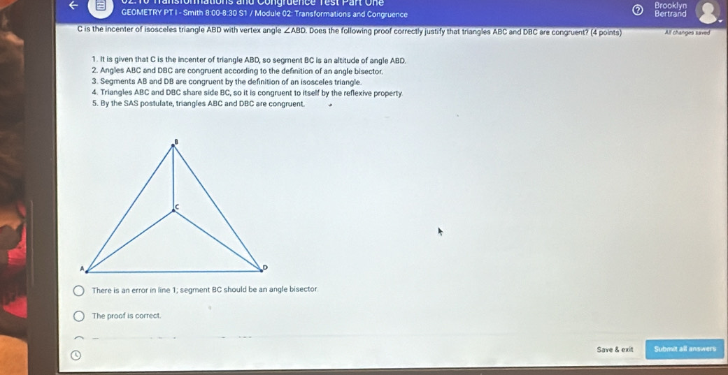 sromations and Conurdence rest Pan one
Brooklyn
GEOMETRY PT I - Smith 8:00-8:30 S1 / Module 02: Transformations and Congruence Bertrand
C is the incenter of isosceles triangle ABD with vertex angle ∠ ABD Does the following proof correctly justify that triangles ABC and DBC are congruent? (4 points) All changes saved
1. It is given that C is the incenter of triangle ABD, so segment BC is an altitude of angle ABD.
2. Angles ABC and DBC are congruent according to the definition of an angle bisector.
3. Segments AB and DB are congruent by the definition of an isosceles triangle.
4. Triangles ABC and DBC share side BC, so it is congruent to itself by the reflexive property.
5. By the SAS postulate, triangles ABC and DBC are congruent.
There is an error in line 1; segment BC should be an angle bisector
The proof is correct.
Save & exit Submit all answers