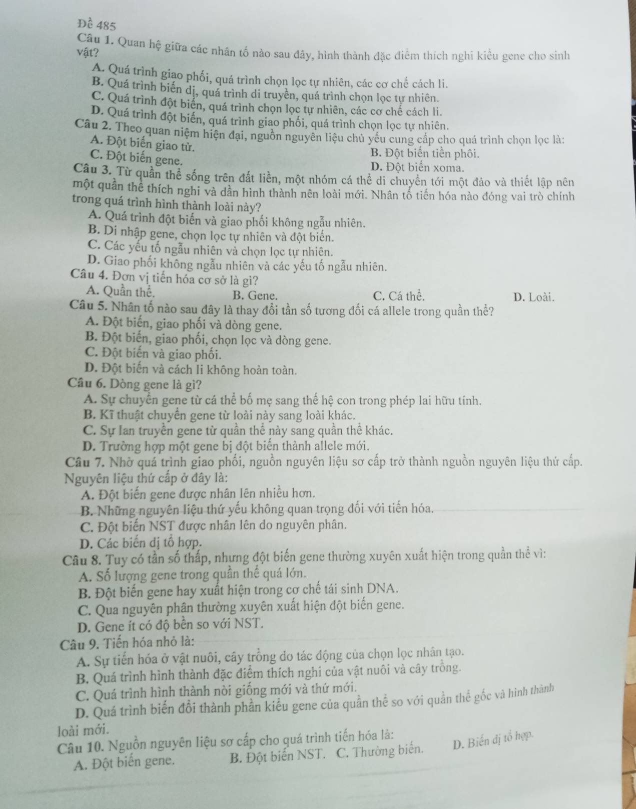 Dhat e 485
Câu 1. Quan hệ giữa các nhân tố nào sau đây, hình thành đặc điểm thích nghi kiều gene cho sinh
vật?
A. Quá trình giao phối, quá trình chọn lọc tự nhiên, các cơ chế cách li.
B. Quá trình biến dị, quá trình di truyền, quá trình chọn lọc tự nhiên.
C. Quá trình đột biển, quá trình chọn lọc tự nhiên, các cơ chế cách li.
D. Quá trình đột biến, quá trình giao phối, quá trình chọn lọc tự nhiên.
Câu 2. Theo quan niệm hiện đại, nguồn nguyên liệu chủ yếu cung cấp cho quá trình chọn lọc là:
A. Đột biến giao tử.
B. Đột biến tiền phôi.
C. Đột biến gene.
D. Đột biển xoma.
Câu 3. Từ quần thể sống trên đất liền, một nhóm cá thể di chuyển tới một đảo và thiết lập nên
một quản thể thích nghi và dần hình thành nên loài mới. Nhân tổ tiến hóa nào đóng vai trò chính
trong quá trình hình thành loài này?
A. Quá trình đột biến và giao phối không ngẫu nhiên.
B. Di nhập gene, chọn lọc tự nhiên và đột biến.
C. Các yếu tố ngẫu nhiên và chọn lọc tự nhiên.
D. Giao phối không ngẫu nhiên và các yếu tố ngẫu nhiên.
Câu 4. Đơn vị tiến hóa cơ sở là gì?
A. Quần thể. B. Gene. C. Cá thể. D. Loài.
Câu 5. Nhân tố nào sau đây là thay đổi tần số tương đối cá allele trong quần thể?
A. Đột biến, giao phối và dòng gene.
B. Đột biến, giao phối, chọn lọc và dòng gene.
C. Đột biến và giao phối.
D. Đột biến và cách li không hoàn toàn.
Câu 6. Dòng gene là gì?
A. Sự chuyển gene từ cá thể bố mẹ sang thế hệ con trong phép lai hữu tính.
B. Kĩ thuật chuyển gene từ loài này sang loài khác.
C. Sự lan truyền gene từ quần thể này sang quần thể khác.
D. Trường hợp một gene bị đột biến thành allele mới.
Câu 7. Nhờ quá trình giao phối, nguồn nguyên liệu sơ cấp trở thành nguồn nguyên liệu thứ cấp.
Nguyên liệu thứ cấp ở đây là:
A. Đột biến gene được nhân lên nhiều hơn.
B. Những nguyên liệu thứ yếu không quan trọng đối với tiến hóa.
C. Đột biến NST được nhân lên do nguyên phân.
D. Các biến dị tổ hợp.
Câu 8. Tuy có tần số thấp, nhưng đột biến gene thường xuyên xuất hiện trong quần thể vì:
A. Số lượng gene trong quần thế quá lớn.
B. Đột biến gene hay xuất hiện trong cơ chế tái sinh DNA.
C. Qua nguyên phân thường xuyên xuất hiện đột biến gene.
D. Gene ít có độ bền so với NST.
Câu 9. Tiến hóa nhỏ là:
A. Sự tiến hóa ở vật nuôi, cây trồng do tác động của chọn lọc nhân tạo.
B. Quá trình hình thành đặc điểm thích nghi của vật nuôi và cây trồng.
C. Quá trình hình thành nòi giống mới và thứ mới.
D. Quá trình biến đổi thành phần kiểu gene của quần thể so với quần thể gốc và hình thành
loài mới.
Câu 10. Nguồn nguyên liệu sơ cấp cho quá trình tiến hóa là:
A. Đột biến gene. B. Đột biến NST. C. Thường biến. D. Biến đị tổ hợp.