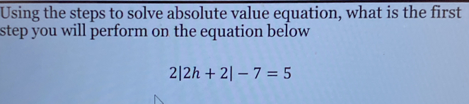 Using the steps to solve absolute value equation, what is the first 
step you will perform on the equation below
2|2h+2|-7=5