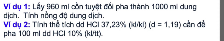 Ví dụ 1: Lấy 960 ml cồn tuyệt đối pha thành 1000 ml dung 
dịch. Tính nồng độ dung dịch. 
Ví dụ 2: Tính thể tích dd HCl 37,23% (kl/kl) (d=1,19) cần đề 
pha 100 ml dd HCl 10% (kl/tt).