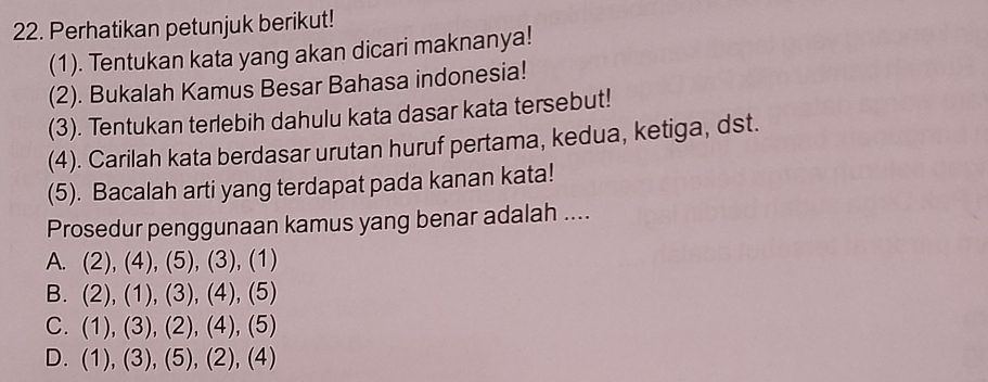 Perhatikan petunjuk berikut!
(1). Tentukan kata yang akan dicari maknanya!
(2). Bukalah Kamus Besar Bahasa indonesia!
(3). Tentukan terlebih dahulu kata dasar kata tersebut!
(4). Carilah kata berdasar urutan huruf pertama, kedua, ketiga, dst.
(5). Bacalah arti yang terdapat pada kanan kata!
Prosedur penggunaan kamus yang benar adalah ....
A. (2),(4),(5),(3),(1)
B. (2),(1),(3),(4),(5)
C. (1),(3),(2),(4),(5)
D. (1),(3),(5),(2),(4)