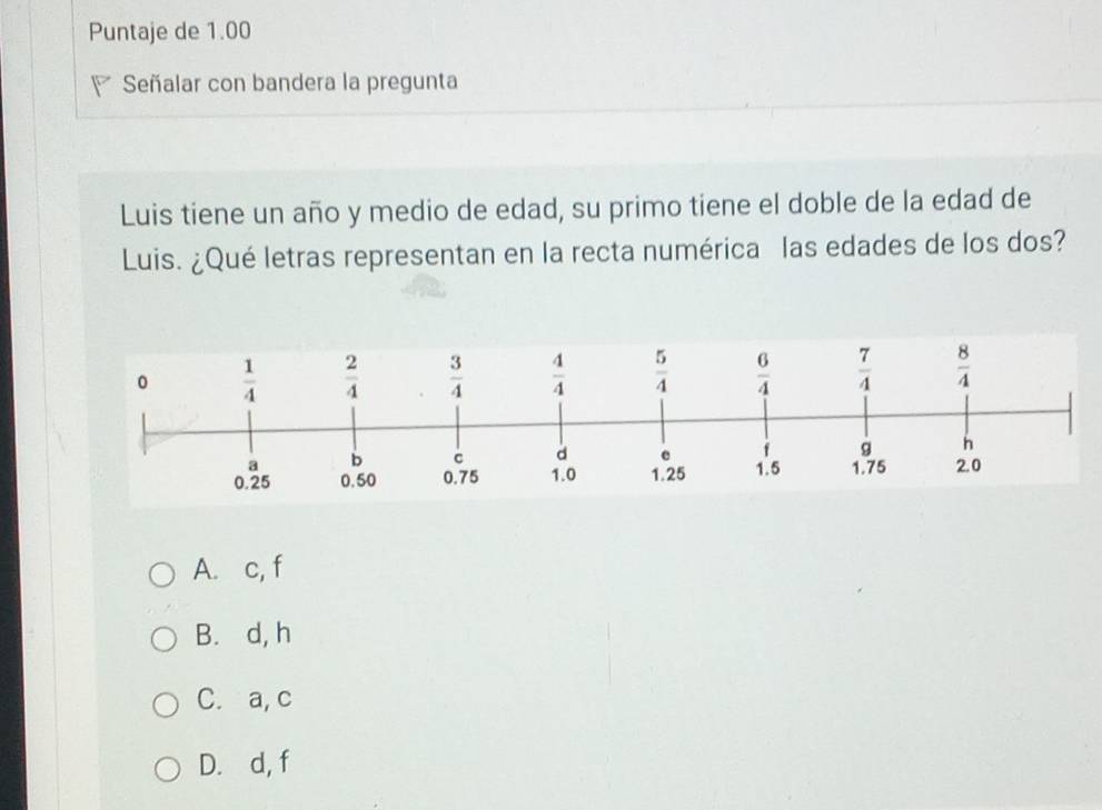 Puntaje de 1.00
Señalar con bandera la pregunta
Luis tiene un año y medio de edad, su primo tiene el doble de la edad de
Luis. ¿Qué letras representan en la recta numérica las edades de los dos?
A. c, f
B. d, h
C. a, c
D. d, f