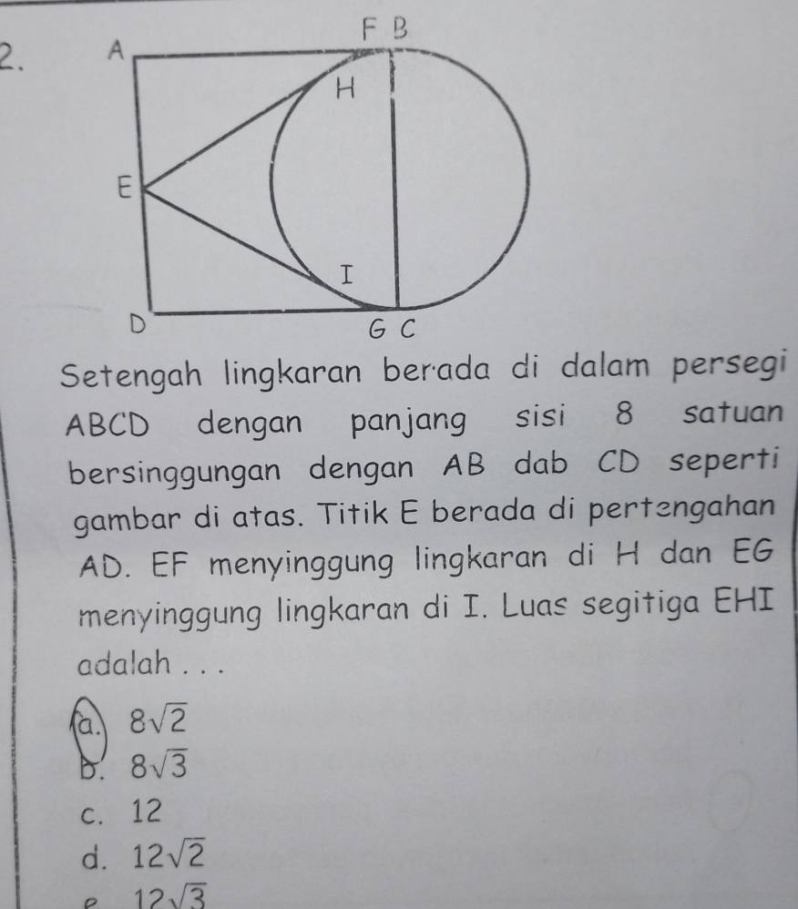 Setengah lingkaran berada di dalam persegi
ABCD dengan panjang sisi 8 satuan
bersinggungan dengan AB dab CD seperti
gambar di atas. Titik E berada di pertengahan
AD. EF menyinggung lingkaran di H dan EG
menyinggung lingkaran di I. Luas segitiga EHI
adalah . . .
a. 8sqrt(2)
b. 8sqrt(3)
c. 12
d. 12sqrt(2)
12sqrt(3)