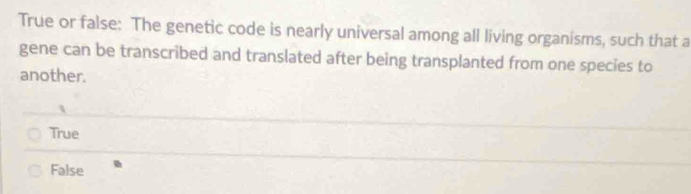 True or false: The genetic code is nearly universal among all living organisms, such that a
gene can be transcribed and translated after being transplanted from one species to
another.
True
False