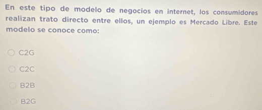 En este tipo de modelo de negocios en internet, los consumidores
realizan trato directo entre ellos, un ejemplo es Mercado Libre. Este
modelo se conoce como:
C2G
C2C
B2B
B2G