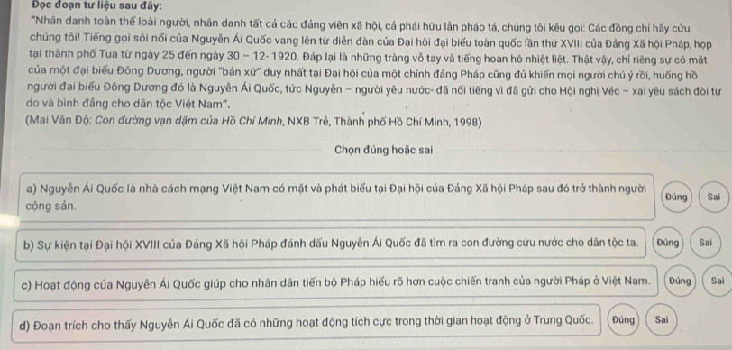 Đọc đoạn tư liệu sau đây:
'Nhân danh toàn thế loài người, nhân danh tất cả các đảng viên xã hội, cả phái hữu lần pháo tả, chúng tôi kêu gọi: Các đồng chí hãy cứu
chúng tôi! Tiếng gọi sôi nối của Nguyễn Ái Quốc vang lên từ diễn đàn của Đại hội đại biểu toàn quốc lần thứ XVIII của Đảng Xã hội Pháp, họp
tại thành phố Tua từ ngày 25 đến ngày 30 − 12- 1920. Đáp lại là những tràng vô tay và tiếng hoan hô nhiệt liệt. Thật vậy, chỉ riêng sự có mặt
của một đại biểu Đông Dương, người "bản xứ" duy nhất tại Đại hội của một chính đảng Pháp cũng đủ khiến mọi người chú ý rồi, huống hồ
người đại biểu Đông Dương đó là Nguyễn Ái Quốc, tức Nguyễn - người yêu nước- đã nối tiếng vì đã gửi cho Hội nghị Véc - xai yêu sách đòi tự
do và bình đầng cho dân tộc Việt Nam".
(Mai Văn Độ: Con đường vạn dặm của Hồ Chí Minh, NXB Trẻ, Thành phố Hồ Chí Minh, 1998)
Chọn đúng hoặc sai
a) Nguyễn Ái Quốc là nhà cách mạng Việt Nam có mặt và phát biểu tại Đại hội của Đảng Xã hội Pháp sau đó trở thành người Đúng Sai
cộng sản.
b) Sự kiện tại Đại hội XVIII của Đảng Xã hội Pháp đánh dấu Nguyễn Ái Quốc đã tìm ra con đường cứu nước cho dân tộc ta. Đúng Sai
c) Hoạt động của Nguyễn Ái Quốc giúp cho nhân dân tiến bộ Pháp hiểu rõ hơn cuộc chiến tranh của người Pháp ở Việt Nam. Đúng Sai
d) Đoạn trích cho thấy Nguyễn Ái Quốc đã có những hoạt động tích cực trong thời gian hoạt động ở Trung Quốc. Đúng Sai