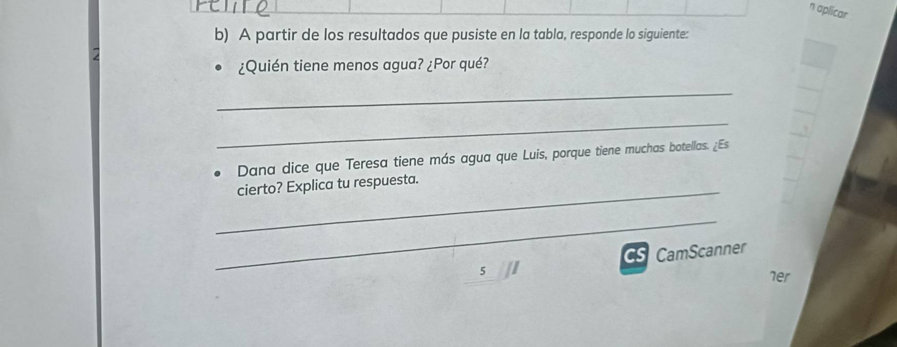 aplicar 
b) A partir de los resultados que pusiste en la tabla, responde lo siguiente: 
¿Quién tiene menos agua? ¿Por qué? 
_ 
_ 
Dana dice que Teresa tiene más agua que Luis, porque tiene muchas botellas. ¿Es 
_cierto? Explica tu respuesta. 
_ 
CS CamScanner 
5 her