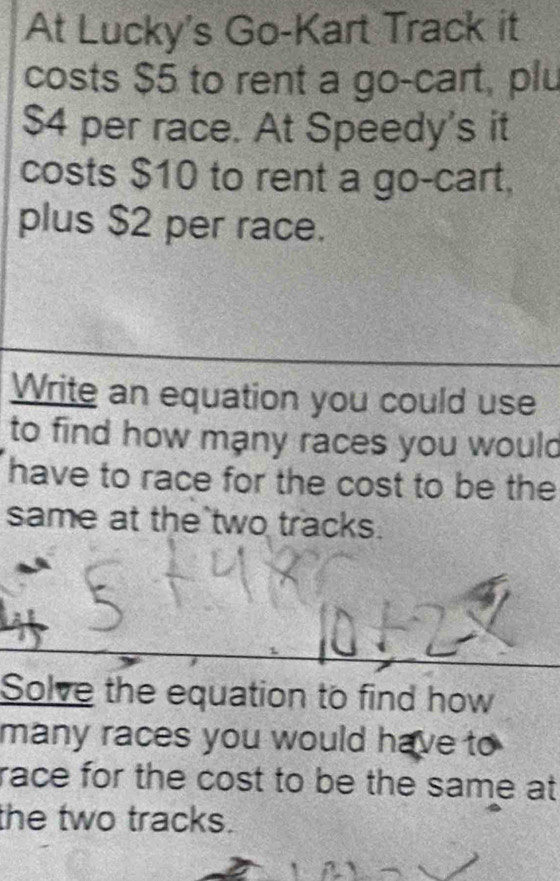 At Lucky's Go-Kart Track it 
costs $5 to rent a go-cart, plu
$4 per race. At Speedy's it 
costs $10 to rent a go-cart. 
plus $2 per race. 
Write an equation you could use 
to find how mạny races you would 
have to race for the cost to be the 
same at the two tracks. 
Solve the equation to find how 
many races you would have to 
race for the cost to be the same at 
the two tracks.