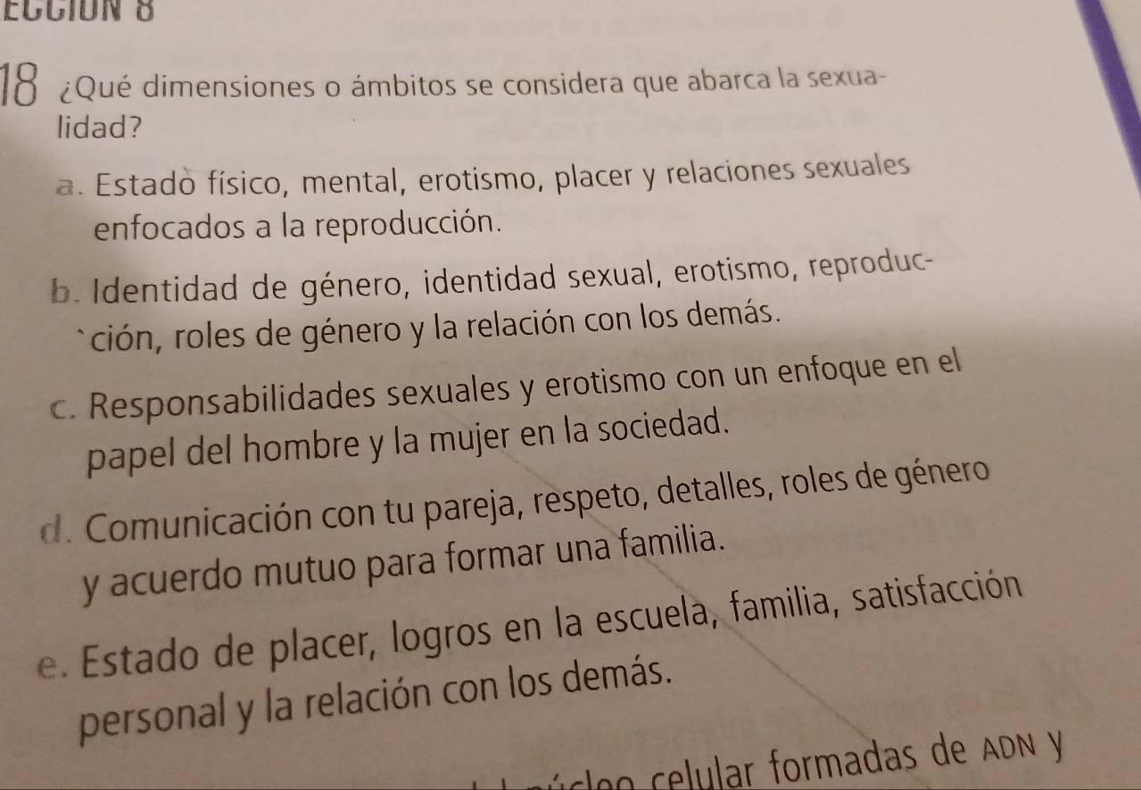 18 ¿Qué dimensiones o ámbitos se considera que abarca la sexua-
lidad?
a. Estado físico, mental, erotismo, placer y relaciones sexuales
enfocados a la reproducción.
b. Identidad de género, identidad sexual, erotismo, reproduc-
ción, roles de género y la relación con los demás.
c. Responsabilidades sexuales y erotismo con un enfoque en el
papel del hombre y la mujer en la sociedad.
d. Comunicación con tu pareja, respeto, detalles, roles de género
y acuerdo mutuo para formar una familia.
e. Estado de placer, logros en la escuela, familia, satisfacción
personal y la relación con los demás.
coo celular formadas de ADN y