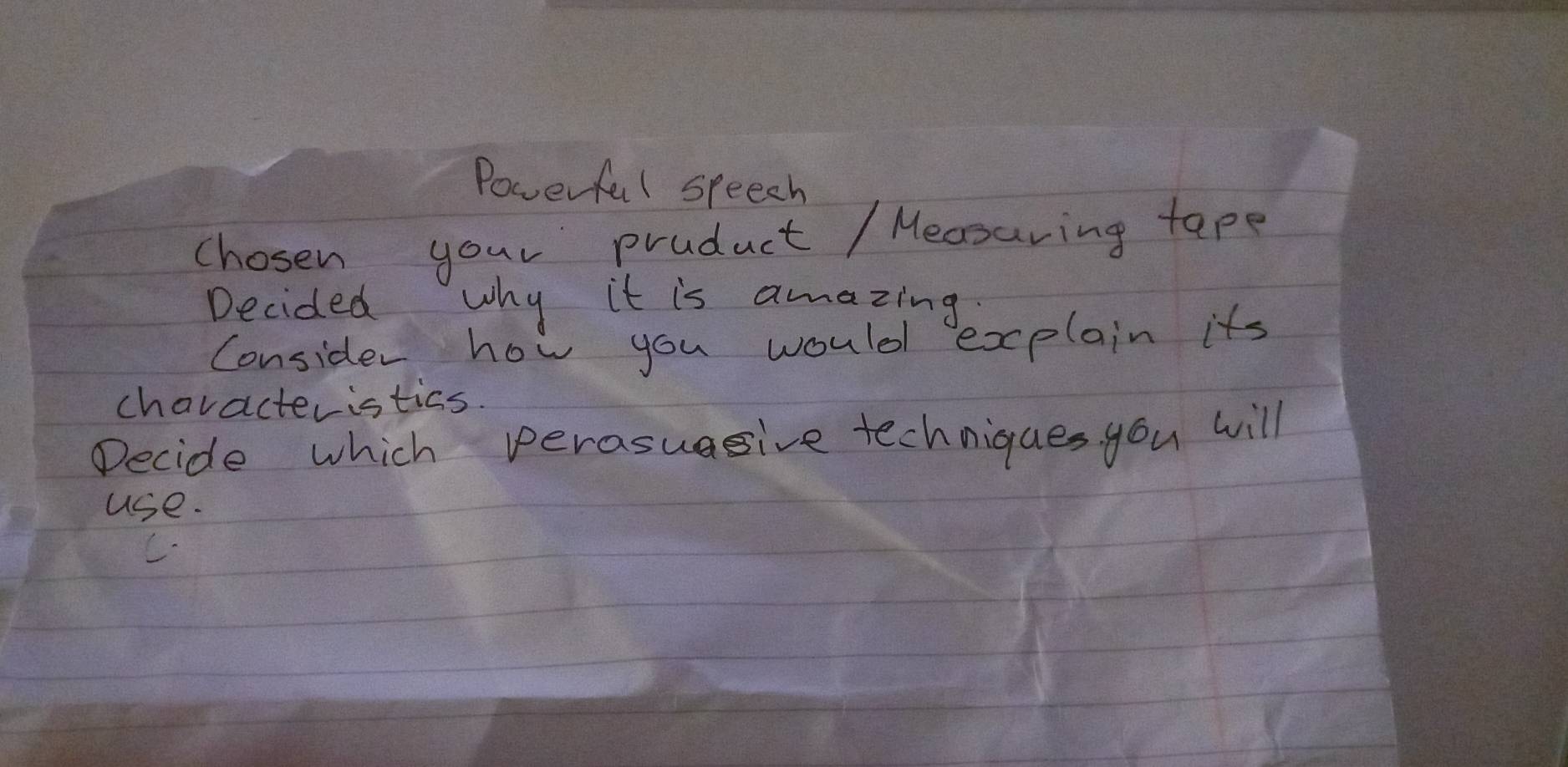 Powerful speech 
chosen your pruduct / Mecsuring tape 
Decided why it is amazing 
Consider how you would explain its 
characteristics. 
Decide which perasuagive techniques you will 
use.