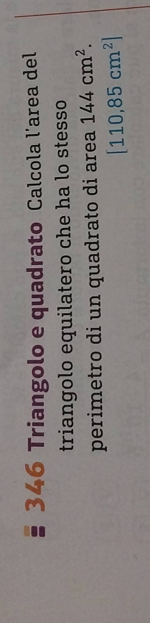 346 Triangolo e quadrato Calcola l’area del 
triangolo equilatero che ha lo stesso 
perimetro di un quadrato di area 144cm^2.
[110,85cm^2]