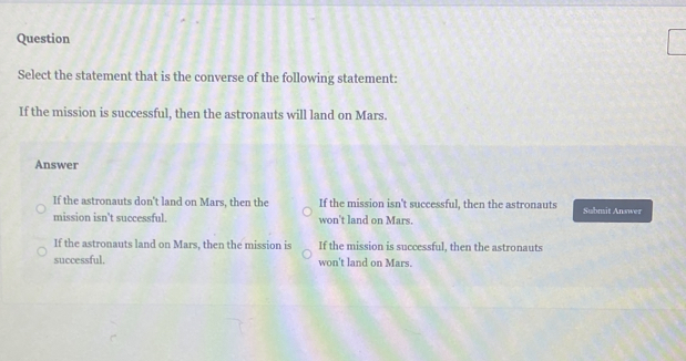 Question
Select the statement that is the converse of the following statement:
If the mission is successful, then the astronauts will land on Mars.
Answer
If the astronauts don't land on Mars, then the If the mission isn't successful, then the astronauts Submit Answer
mission isn't successful. won't land on Mars.
If the astronauts land on Mars, then the mission is If the mission is successful, then the astronauts
successful. won't land on Mars.