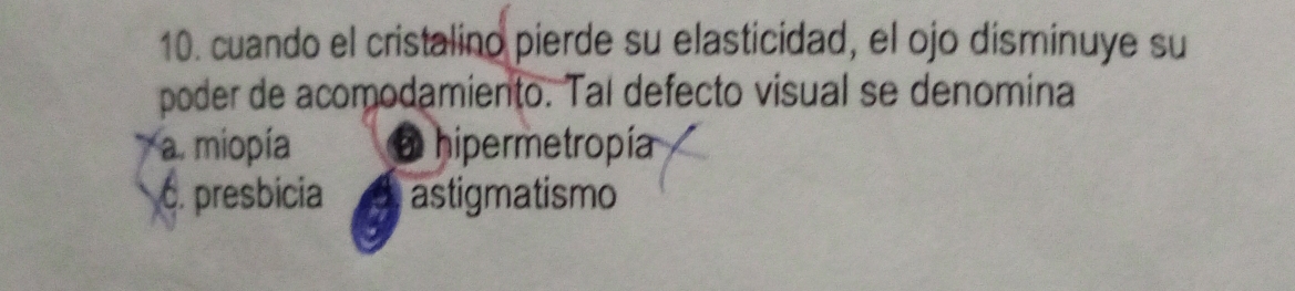 cuando el cristalino pierde su elasticidad, el ojo disminuye su
poder de acomodamiento. Tal defecto visual se denomina
a. miopía hipermetropía
C. presbicia astigmatismo