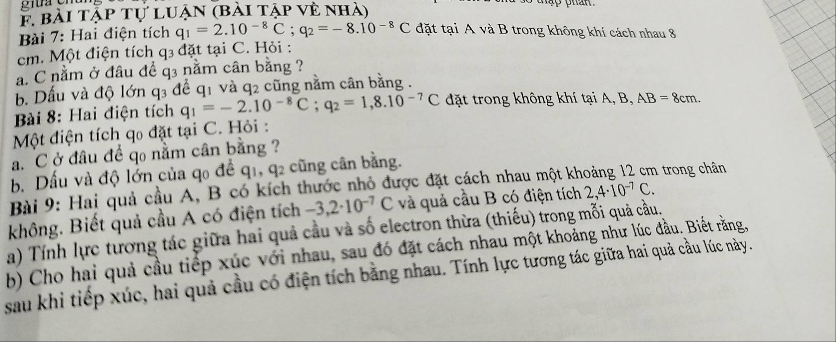 bài tập tự luận (bài tập về nhà) 
Bài 7: Hai điện tích q_1=2.10^(-8)C; q_2=-8.10^(-8)C đặt tại A và B trong không khí cách nhau 8
cm. Một điện tích q3 đặt tại C. Hỏi : 
a. C nằm ở đâu để q3 nằm cân bằng ? 
b. Dấu và độ lớn q3 để q1 và q2 cũng nằm cân bằng . 
Bài 8: Hai điện tích q_1=-2.10^(-8)C; q_2=1,8.10^(-7)C đặt trong không khí tại A, B, AB=8cm. 
Một điện tích qo đặt tại C. Hỏi : 
a.C ở đâu để qo nằm cân bằng ? 
b. Dấu và độ lớn của qo đề 91 , q2 cũng cân bằng. 
Bài 9: Hai quả cầu A, B có kích thước nhỏ được đặt cách nhau một kh 
trong chân 
không. Biết quả cầu A có điện tích -3,2· 10^(-7)C và quả cầu B có điện tích 2,4· 10^(-7)C. 
a) Tính lực tương tác giữa hai quả cầu và số electron thừa (thiếu) trong mỗi quả cầu. 
b) Cho hai quả cầu tiếp xúc với nhau, sau đó đặt cách nhau một khoảng như lúc đầu. Biết rằng, 
sau khi tiếp xúc, hai quả cầu có điện tích bằng nhau. Tính lực tương tác giữa hai quả cầu lúc này.