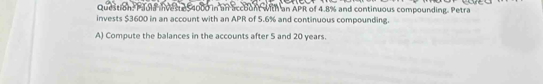 vests $4000 in an account with an APR of 4.8% and continuous compounding. Petra 
invests $3600 in an account with an APR of 5.6% and continuous compounding. 
A) Compute the balances in the accounts after 5 and 20 years.