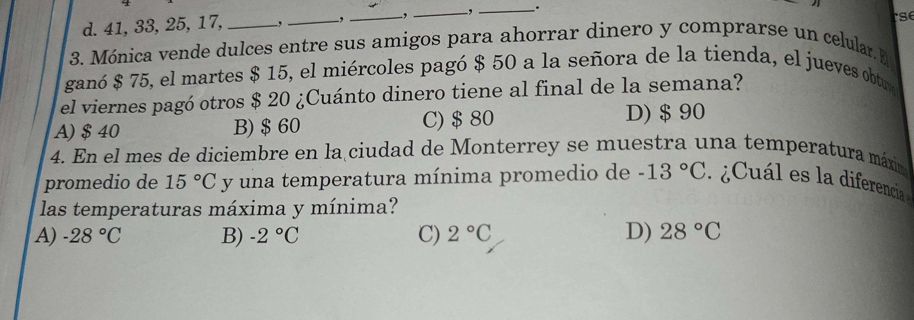 d. 41, 33, 25, 17,
_,
,
_-,
_-,_
tse
3. Mónica vende dulces entre sus amigos para ahorrar dinero y comprarse un celular. E
ganó $ 75, el martes $ 15, el miércoles pagó $ 50 a la señora de la tienda, el jueves obtuy
el viernes pagó otros $ 20 ¿Cuánto dinero tiene al final de la semana?
C) $ 80
A) $ 40 B) $ 60 D) $ 90
4. En el mes de diciembre en la ciudad de Monterrey se muestra una temperatura máxima
promedio de 15°C y una temperatura mínima promedio de -13°C ¿ Cál es la diferencia 
las temperaturas máxima y mínima?
A) -28°C B) -2°C C) 2°C D) 28°C