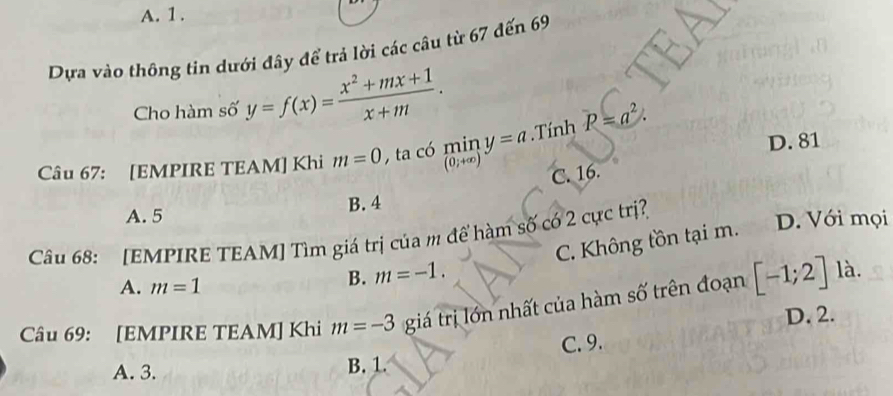 A. 1.
Dựa vào thông tin dưới đây để trả lời các câu từ 67 đến 69
Cho hàm số y=f(x)= (x^2+mx+1)/x+m . 
Câu 67: [EMPIRE TEAM] Khi m=0 O ta có min y=a.Tính P=a^2.
(0;+∈fty D. 81
C. 16.
B. 4
A. 5
Câu 68: [EMPIRE TEAM] Tìm giá trị của m để hàm số có 2 cực trị? D. Với mọi
C. Không tồn tại m.
A. m=1
B. m=-1. 
Câu 69: [EMPIRE TEAM] Khi m=-3 giá trị lớn nhất của hàm số trên đoạn [-1;2]
là.
D. 2.
A. 3. B. 1. C. 9.