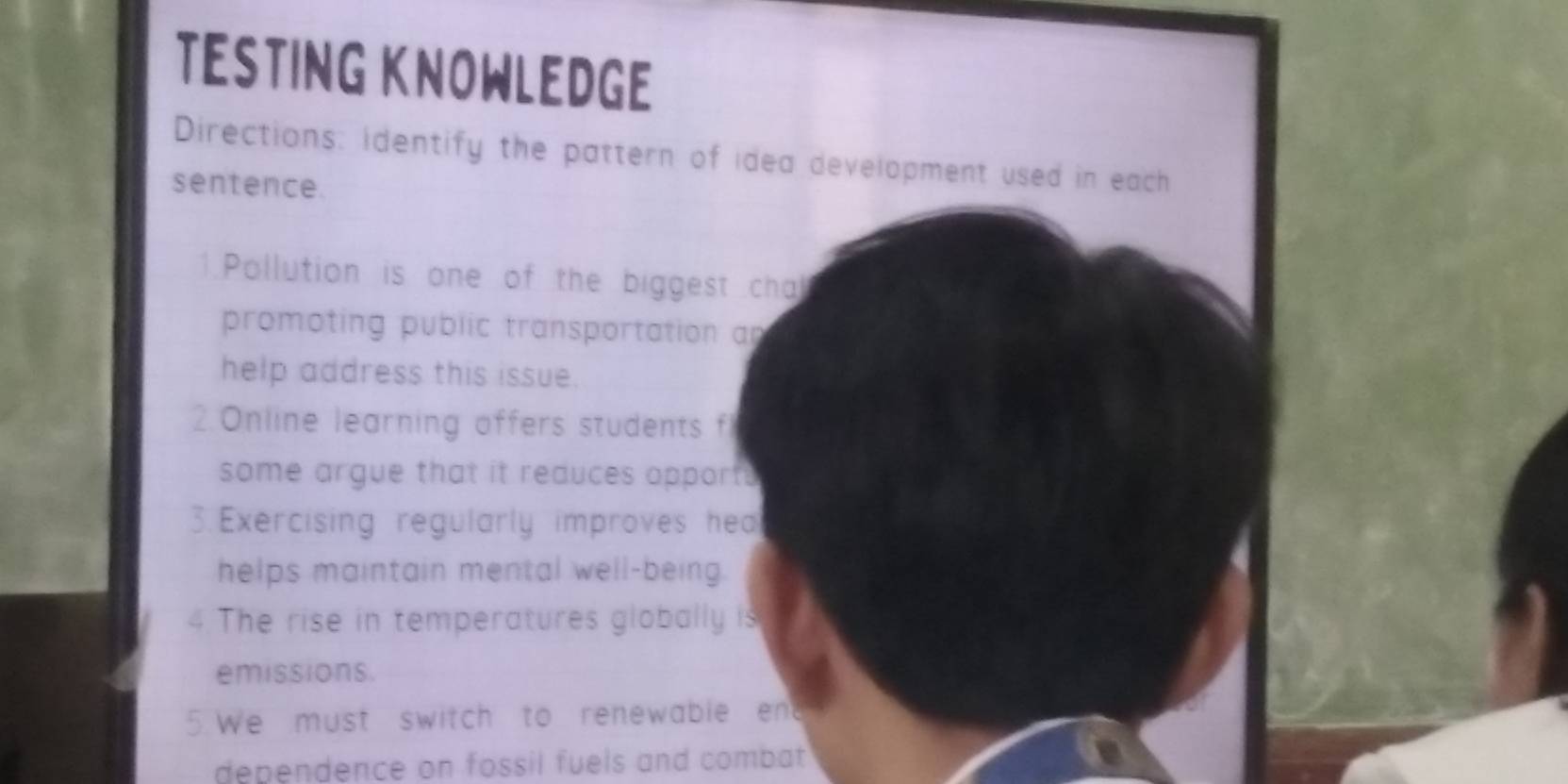 TESTING KNOWLEDGE 
Directions: identify the pattern of idea development used in each 
sentence. 
1. Pollution is one of the biggest cha 
promoting public transportation an 
help address this issue. 
2. Online learning offers students f 
some argue that it reauces opport. 
3. Exercising regularly improves hea 
helps maintain mental well-being. 
The rise in temperatures globally is 
emissions. 
5. We must switch to renewable end 
dependence on fossil fuels and combat