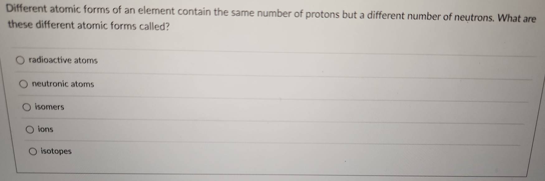 Different atomic forms of an element contain the same number of protons but a different number of neutrons. What are
these different atomic forms called?
radioactive atoms
neutronic atoms
isomers
ions
isotopes